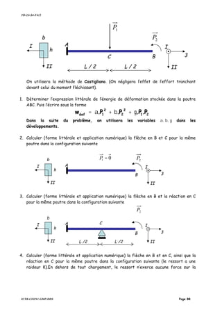 TD-2A-S4-F412
IUTB-LYON1-GMP-DDS Page 88
On utilisera la méthode de Castigliano. (On négligera l’effet de l’effort tranchant
devant celui du moment fléchissant).
1. Déterminer l’expression littérale de l’énergie de déformation stockée dans la poutre
ABC. Puis l’écrire sous la forme
21
2
2
2
1def P.P.P.P.w γ+β+α=
Dans la suite du problème, on utilisera les variables α, β, γ dans les
développements.
2. Calculer (forme littérale et application numérique) la flèche en B et C pour la même
poutre dans la configuration suivante
3. Calculer (forme littérale et application numérique) la flèche en B et la réaction en C
pour la même poutre dans la configuration suivante
4. Calculer (forme littérale et application numérique) la flèche en B et en C, ainsi que la
réaction en C pour la même poutre dans la configuration suivante (le ressort a une
raideur K).En dehors de tout chargement, le ressort n’exerce aucune force sur la
C
A
1P
3
II
B
I
L / 2 L / 2II
I
b
h
2P
A
01 =P
3
II
B
I
II
I
b
h
2P
A
3
II
B
I
L /2II
I
b
h
2P
C
L /2
 