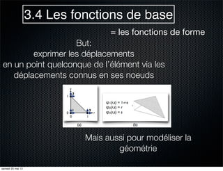 3.4 Les fonctions de base
= les fonctions de forme
But:
exprimer les déplacements
en un point quelconque de l’élément via les
déplacements connus en ses noeuds
Mais aussi pour modéliser la
géométrie
samedi 25 mai 13
 