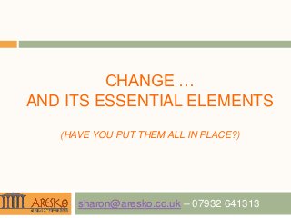 CHANGE …
AND ITS ESSENTIAL ELEMENTS

   (HAVE YOU PUT THEM ALL IN PLACE?)




      sharon@aresko.co.uk – 07932 641313
 
