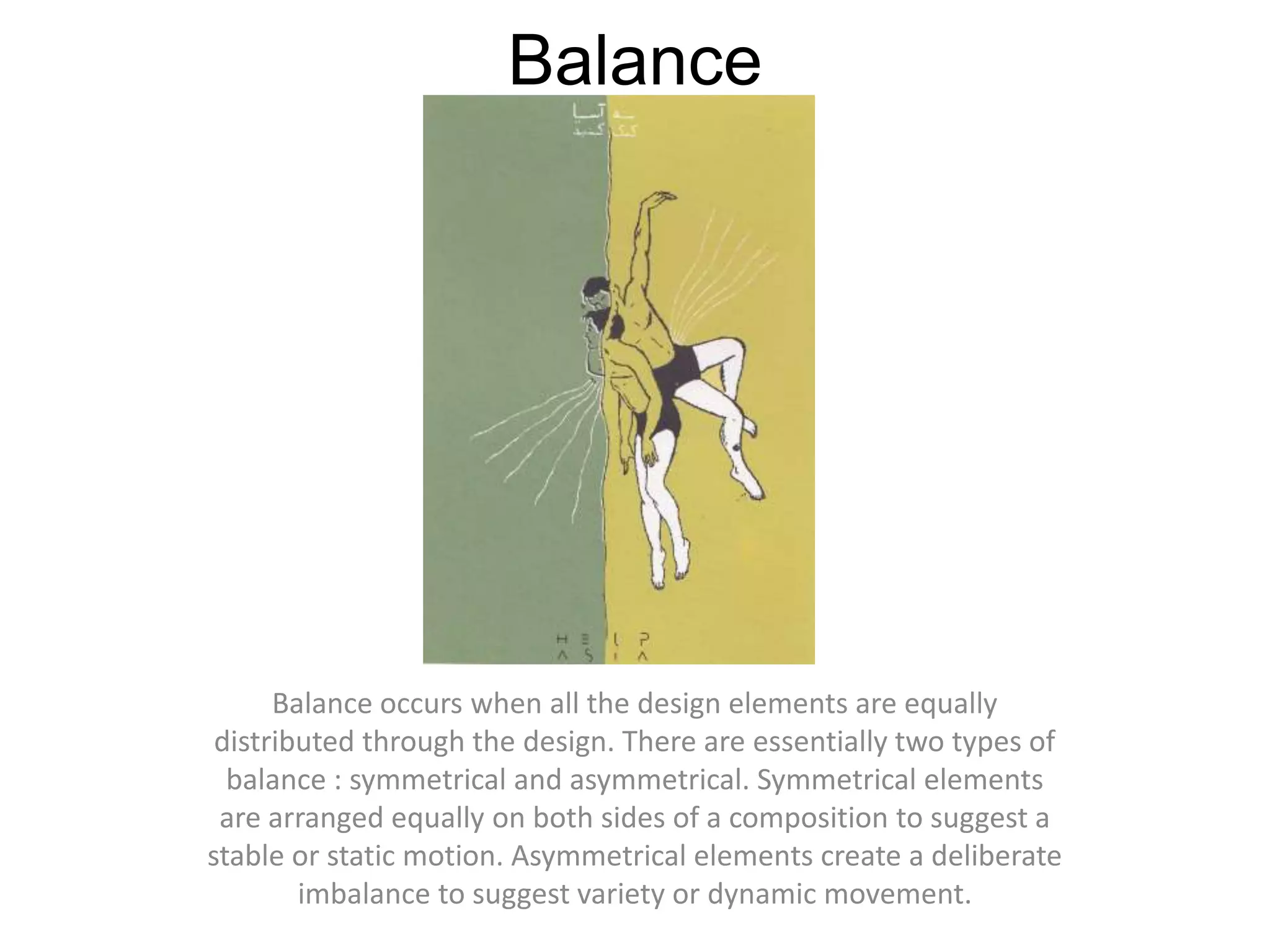 BalanceBalance occurs when all the design elements are equally distributed through the design. There are essentially two types of balance : symmetrical and asymmetrical. Symmetrical elements are arranged equally on both sides of a composition to suggest a stable or static motion. Asymmetrical elements create a deliberate imbalance to suggest variety or dynamic movement. 
