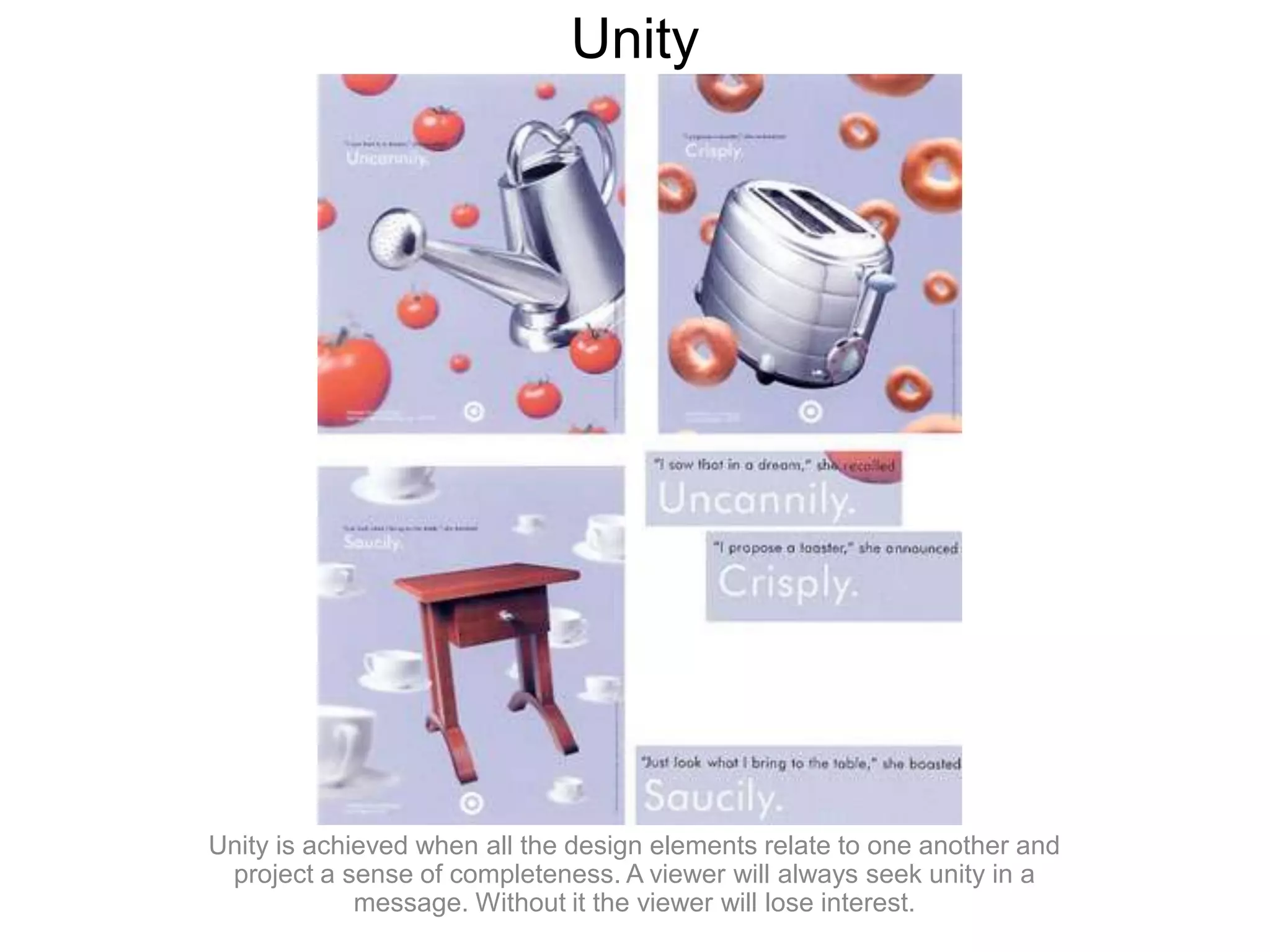 UnityUnity is achieved when all the design elements relate to one another and project a sense of completeness. A viewer will always seek unity in a message. Without it the viewer will lose interest.