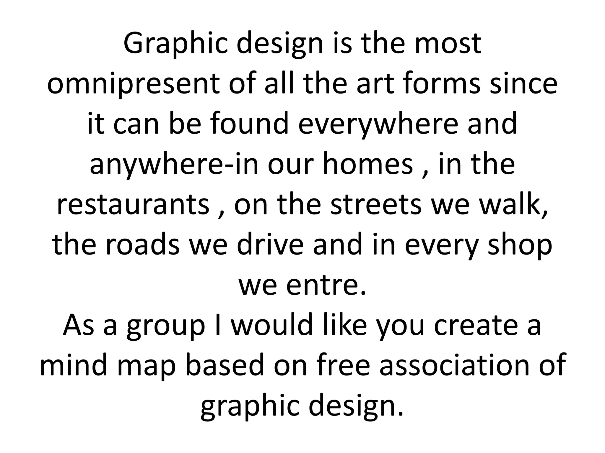 Graphic design is the most omnipresent of all the art forms since it can be found everywhere and anywhere-in our homes , in the restaurants , on the streets we walk, the roads we drive and in every shop we entre.As a group I would like you create a mind map based on free association of graphic design.  
