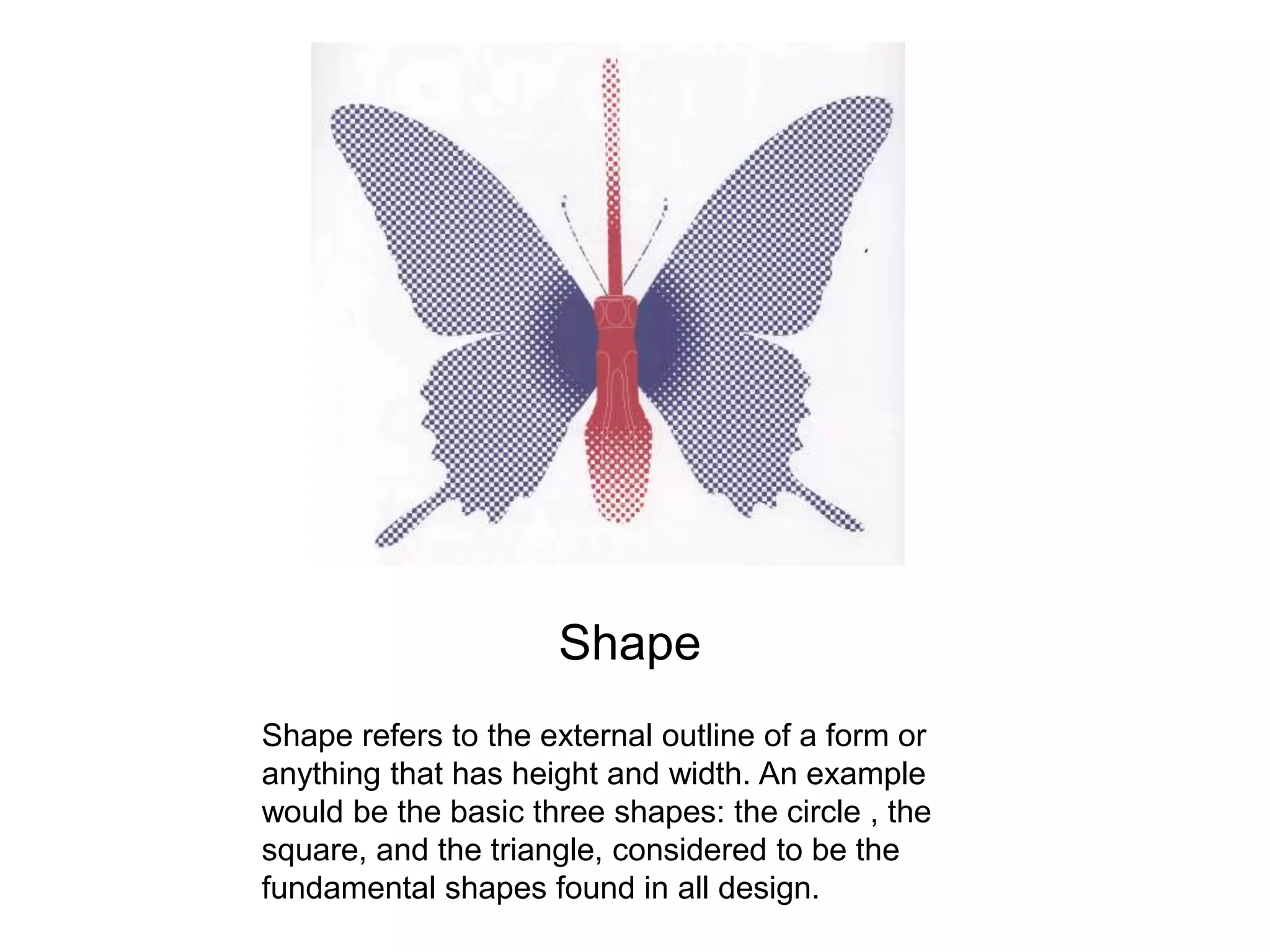 Shape Shape refers to the external outline of a form or anything that has height and width. An example would be the basic three shapes: the circle , the square, and the triangle, considered to be the fundamental shapes found in all design. 