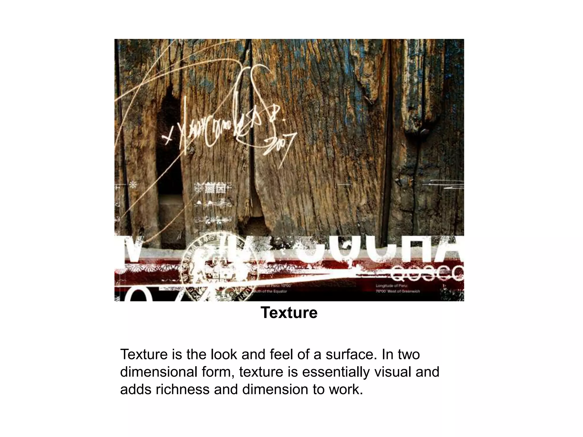 TextureTexture is the look and feel of a surface. In two dimensional form, texture is essentially visual and adds richness and dimension to work. 