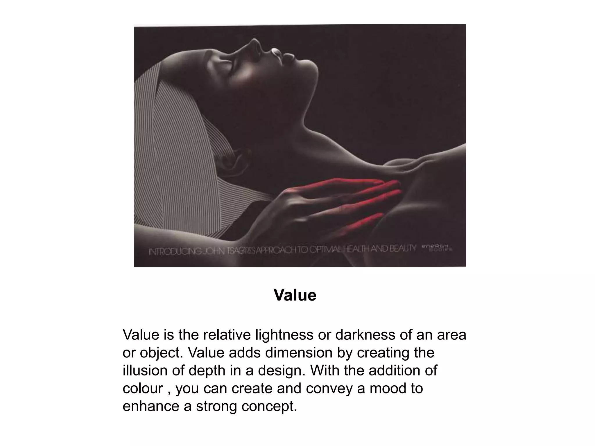 Value Value is the relative lightness or darkness of an area or object. Value adds dimension by creating the illusion of depth in a design. With the addition of colour , you can create and convey a mood to enhance a strong concept. 