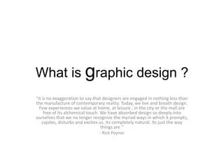 What is graphic design ? “it is no exaggeration to say that designers are engaged in nothing less than the manufacture of contemporary reality. Today, we live and breath design. Few experiences we value at home, at leisure , in the city or the mall are free of its alchemical touch. We have absorbed design so deeply into ourselves that we no longer recognize the myriad ways in which it prompts, cajoles, disturbs and excites us. Its completely natural. Its just the way things are ‘’ - Rick Poynor   