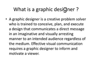 What is a graphic designer ? A graphic designer is a creative problem solver who is trained to conceive, plan, and execute a design that communicates a direct message in an imaginative and visually arresting manner to an intended audience regardless of the medium. Effective visual communication requires a graphic designer to inform and motivate a viewer.  