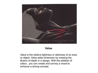 Value Value is the relative lightness or darkness of an area or object. Value adds dimension by creating the illusion of depth in a design. With the addition of colour , you can create and convey a mood to enhance a strong concept. 