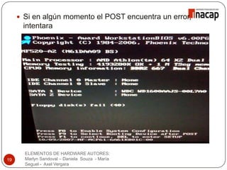  Si en algún momento el POST encuentra un error,
intentara
continuar con el inicio del computador.
ELEMENTOS DE HARDWARE AUTORES:
Marlyn Sandoval – Daniela Souza - María
Seguel - Axel Vergara
19
 