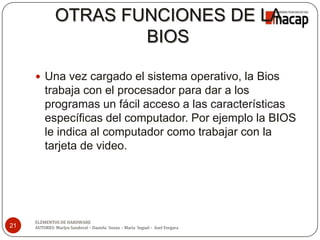 OTRAS FUNCIONES DE LA
BIOS
 Una vez cargado el sistema operativo, la Bios
trabaja con el procesador para dar a los
programas un fácil acceso a las características
específicas del computador. Por ejemplo la BIOS
le indica al computador como trabajar con la
tarjeta de video.
21
ELEMENTOS DE HARDWARE
AUTORES: Marlyn Sandoval – Daniela Souza - María Seguel - Axel Vergara
 