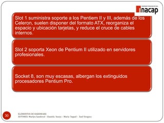 30
Slot 1 suministra soporte a los Pentiem II y III, además de los
Celeron, suelen disponer del formato ATX, reorganiza el
espacio y ubicación tarjetas, y reduce el cruce de cables
internos.
Slot 2 soporta Xeon de Pentium II utilizado en servidores
profesionales.
Socket 8, son muy escasas, albergan los extinguidos
procesadores Pentium Pro.
ELEMENTOS DE HARDWARE
AUTORES: Marlyn Sandoval – Daniela Souza - María Seguel - Axel Vergara
 
