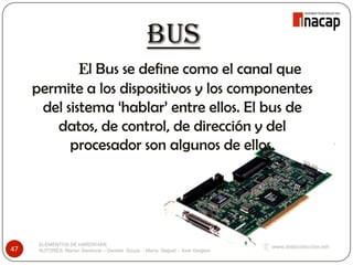 BUS
ELEMENTOS DE HARDWARE
AUTORES: Marlyn Sandoval – Daniela Souza - María Seguel - Axel Vergara47
El Bus se define como el canal que
permite a los dispositivos y los componentes
del sistema ‘hablar’ entre ellos. El bus de
datos, de control, de dirección y del
procesador son algunos de ellos.
 