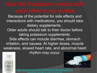 How the Potassium interact with
    each other in our bodies
   Because of the potential for side effects and
 interactions with medications, you should take
                dietary supplements .
  Older adults should talk to their doctor before
           taking potassium supplements.
    Side effects can include diarrhea, stomach
 irritation, and nausea. At higher doses, muscle
weakness, slowed heart rate, and abnormal heart
                  rhythm may occur.



       http://www.umm.edu/altmed/articles/potassium-
 