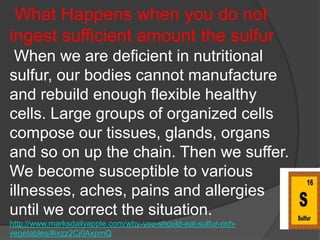 What Happens when you do not
ingest sufficient amount the sulfur
 When we are deficient in nutritional
sulfur, our bodies cannot manufacture
and rebuild enough flexible healthy
cells. Large groups of organized cells
compose our tissues, glands, organs
and so on up the chain. Then we suffer.
We become susceptible to various
illnesses, aches, pains and allergies
until we correct the situation.
http://www.marksdailyapple.com/why-you-should-eat-sulfur-rich-
vegetables/#ixzz2Cj0AxpmQ
 