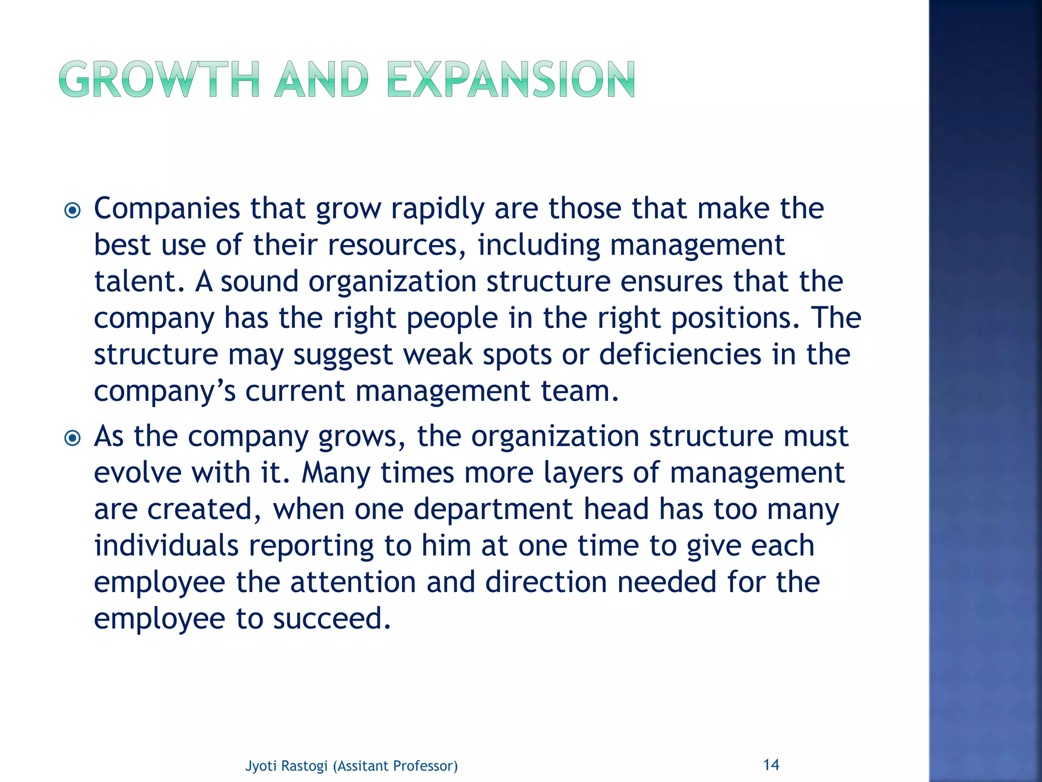  Companies that grow rapidly are those that make the
best use of their resources, including management
talent. A sound organization structure ensures that the
company has the right people in the right positions. The
structure may suggest weak spots or deficiencies in the
company’s current management team.
 As the company grows, the organization structure must
evolve with it. Many times more layers of management
are created, when one department head has too many
individuals reporting to him at one time to give each
employee the attention and direction needed for the
employee to succeed.
14Jyoti Rastogi (Assitant Professor)
 