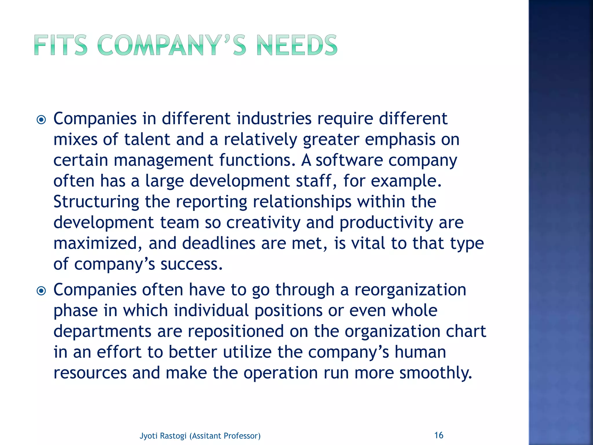  Companies in different industries require different
mixes of talent and a relatively greater emphasis on
certain management functions. A software company
often has a large development staff, for example.
Structuring the reporting relationships within the
development team so creativity and productivity are
maximized, and deadlines are met, is vital to that type
of company’s success.
 Companies often have to go through a reorganization
phase in which individual positions or even whole
departments are repositioned on the organization chart
in an effort to better utilize the company’s human
resources and make the operation run more smoothly.
16Jyoti Rastogi (Assitant Professor)
 