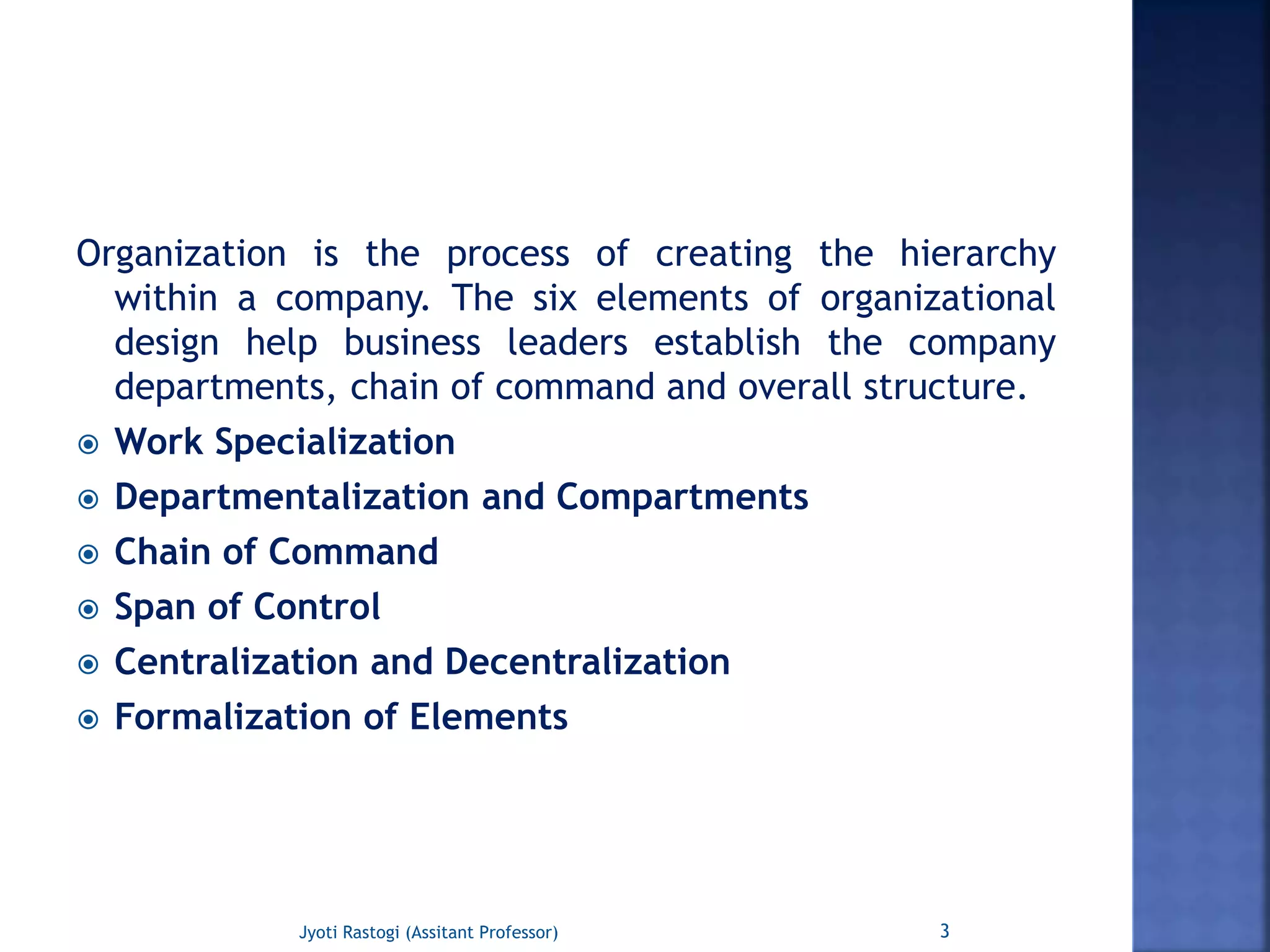 Organization is the process of creating the hierarchy
within a company. The six elements of organizational
design help business leaders establish the company
departments, chain of command and overall structure.
 Work Specialization
 Departmentalization and Compartments
 Chain of Command
 Span of Control
 Centralization and Decentralization
 Formalization of Elements
3Jyoti Rastogi (Assitant Professor)
 