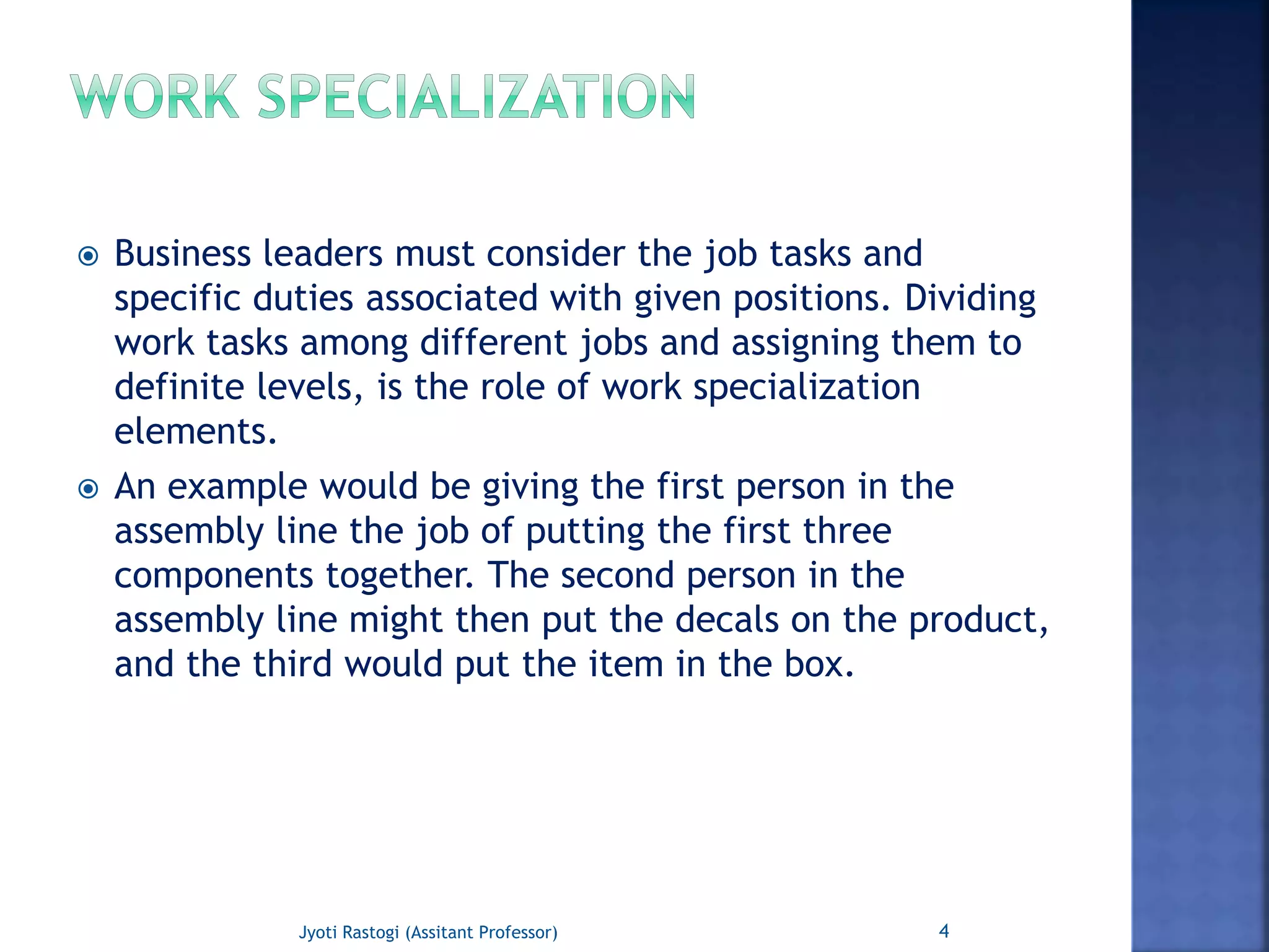  Business leaders must consider the job tasks and
specific duties associated with given positions. Dividing
work tasks among different jobs and assigning them to
definite levels, is the role of work specialization
elements.
 An example would be giving the first person in the
assembly line the job of putting the first three
components together. The second person in the
assembly line might then put the decals on the product,
and the third would put the item in the box.
4Jyoti Rastogi (Assitant Professor)
 