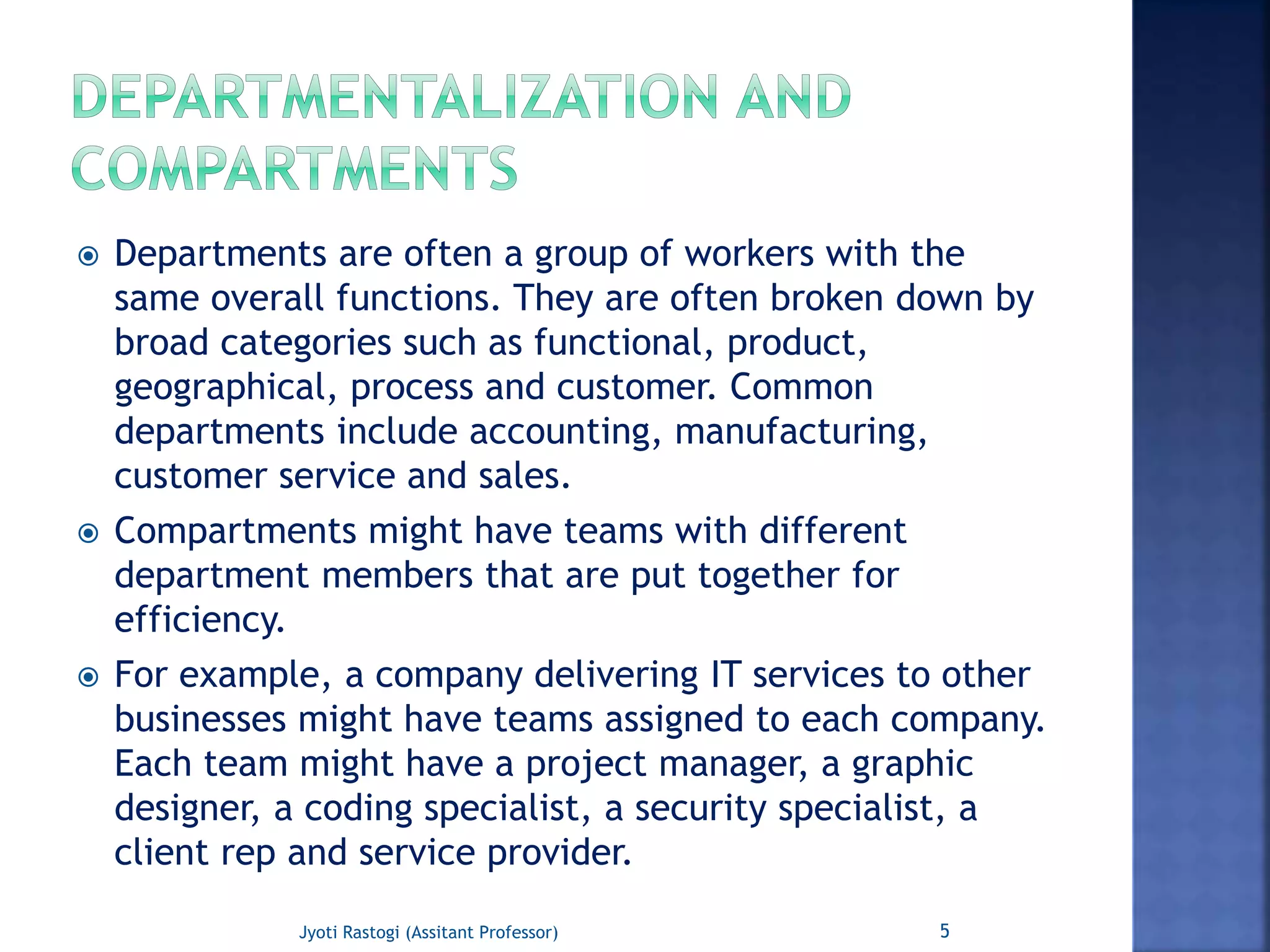  Departments are often a group of workers with the
same overall functions. They are often broken down by
broad categories such as functional, product,
geographical, process and customer. Common
departments include accounting, manufacturing,
customer service and sales.
 Compartments might have teams with different
department members that are put together for
efficiency.
 For example, a company delivering IT services to other
businesses might have teams assigned to each company.
Each team might have a project manager, a graphic
designer, a coding specialist, a security specialist, a
client rep and service provider.
5Jyoti Rastogi (Assitant Professor)
 