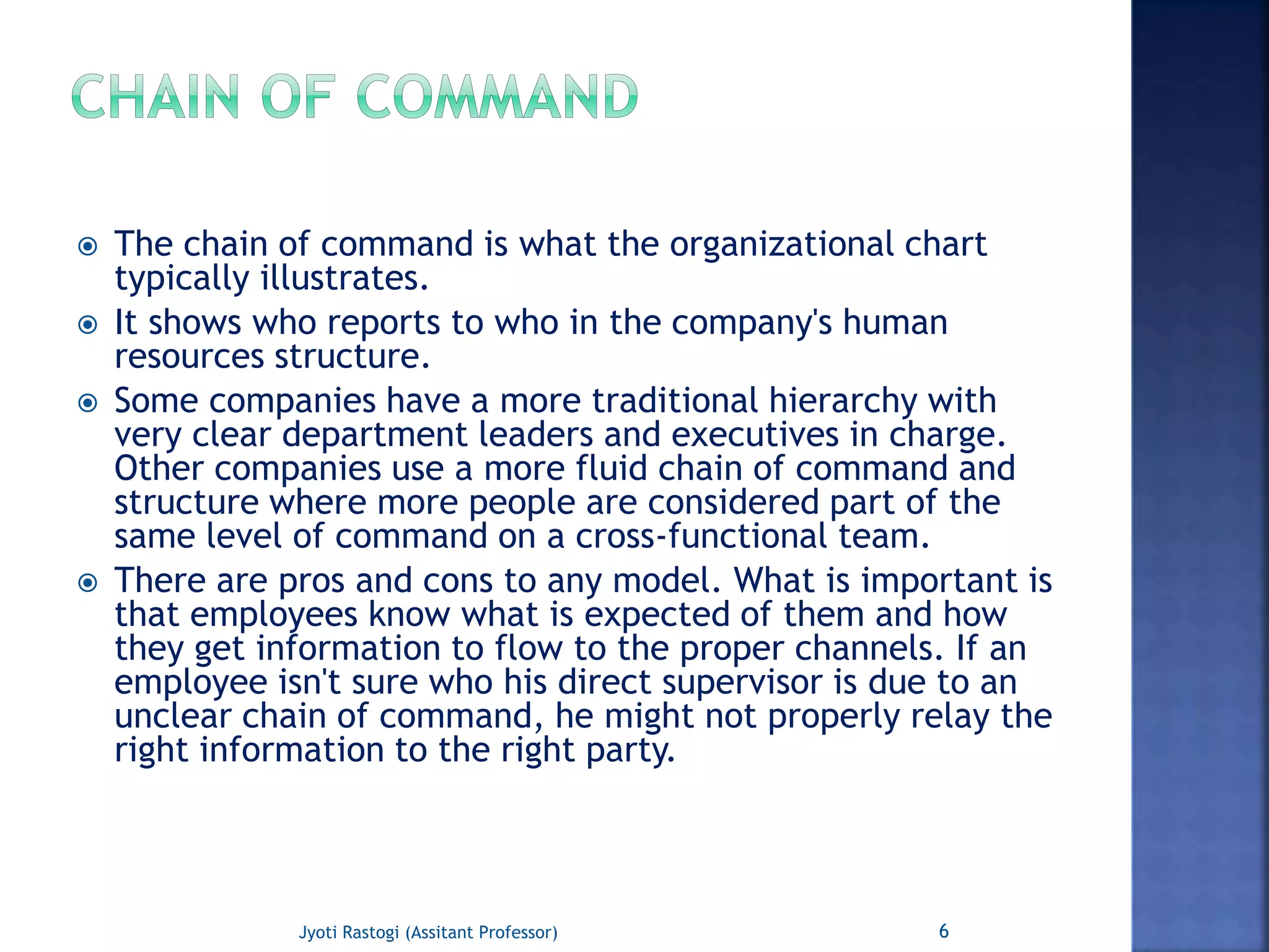  The chain of command is what the organizational chart
typically illustrates.
 It shows who reports to who in the company's human
resources structure.
 Some companies have a more traditional hierarchy with
very clear department leaders and executives in charge.
Other companies use a more fluid chain of command and
structure where more people are considered part of the
same level of command on a cross-functional team.
 There are pros and cons to any model. What is important is
that employees know what is expected of them and how
they get information to flow to the proper channels. If an
employee isn't sure who his direct supervisor is due to an
unclear chain of command, he might not properly relay the
right information to the right party.
6Jyoti Rastogi (Assitant Professor)
 