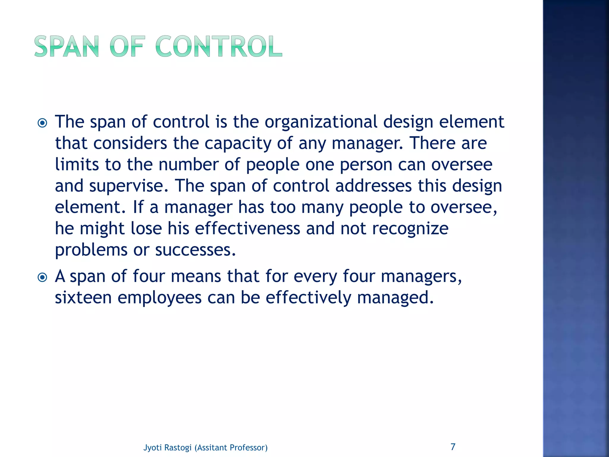  The span of control is the organizational design element
that considers the capacity of any manager. There are
limits to the number of people one person can oversee
and supervise. The span of control addresses this design
element. If a manager has too many people to oversee,
he might lose his effectiveness and not recognize
problems or successes.
 A span of four means that for every four managers,
sixteen employees can be effectively managed.
7Jyoti Rastogi (Assitant Professor)
 
