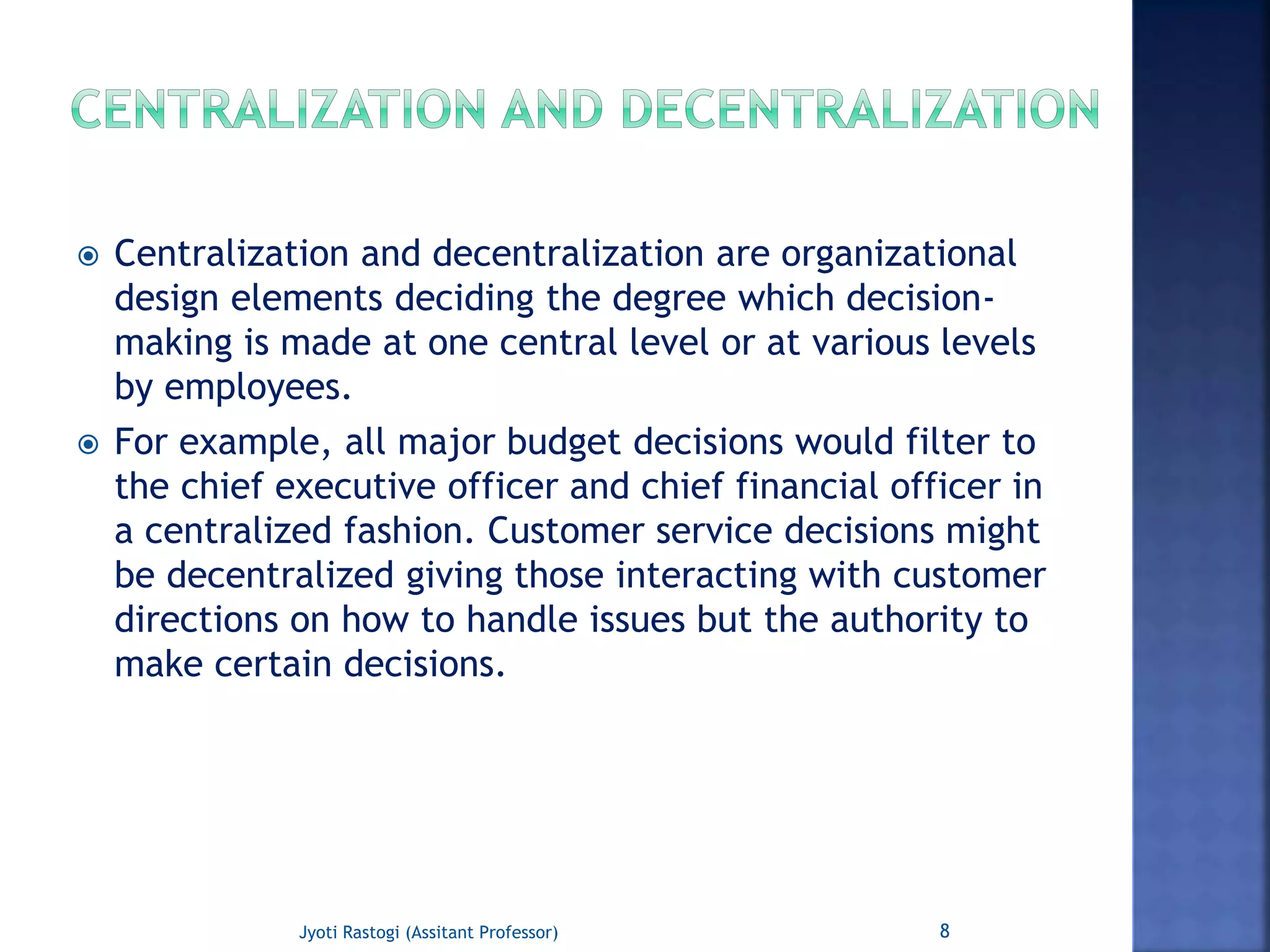  Centralization and decentralization are organizational
design elements deciding the degree which decision-
making is made at one central level or at various levels
by employees.
 For example, all major budget decisions would filter to
the chief executive officer and chief financial officer in
a centralized fashion. Customer service decisions might
be decentralized giving those interacting with customer
directions on how to handle issues but the authority to
make certain decisions.
8Jyoti Rastogi (Assitant Professor)
 