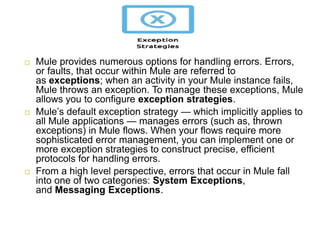 Mule provides numerous options for handling errors. Errors,
or faults, that occur within Mule are referred to
as exceptions; when an activity in your Mule instance fails,
Mule throws an exception. To manage these exceptions, Mule
allows you to configure exception strategies.
Mule’s default exception strategy — which implicitly applies to
all Mule applications — manages errors (such as, thrown
exceptions) in Mule flows. When your flows require more
sophisticated error management, you can implement one or
more exception strategies to construct precise, efficient
protocols for handling errors.
From a high level perspective, errors that occur in Mule fall
into one of two categories: System Exceptions,
and Messaging Exceptions.
