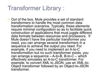 Transformer Library :
Out of the box, Mule provides a set of standard
transformers to handle the most common data
transformation scenarios. Typically, these elements
require minimal configuration so as to facilitate quick
construction of applications that must juggle different
data formats between resources and processors. If
Mule doesn’t have the particular transformer you
need, you can arrange several transformers in a
sequence to achieve the output you need. For
example, if you need to implement an A-to-C
transformation but no such transformer exists, you
can arrange a sequence – A-to-B, B-to-C – which
effectively simulates an A-to-C transformer. For
example, to convert XML to JSON, use an XML-to-
Object transformer followed by an Object-to-JSON
transformer.