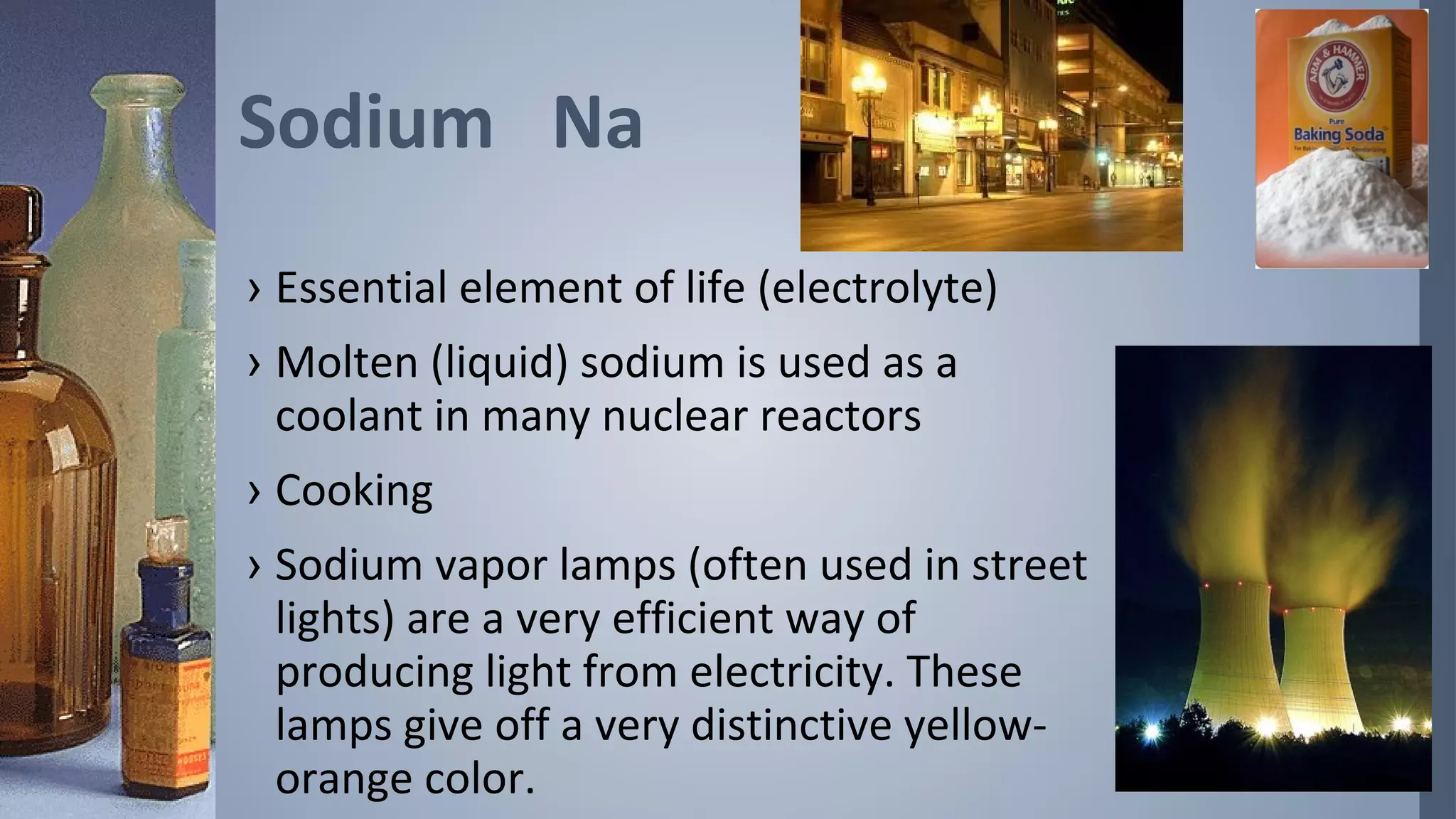 Sodium Na
› Essential element of life (electrolyte)
› Molten (liquid) sodium is used as a
  coolant in many nuclear reactors
› Cooking
› Sodium vapor lamps (often used in street
  lights) are a very efficient way of
  producing light from electricity. These
  lamps give off a very distinctive yellow-
  orange color.
 
