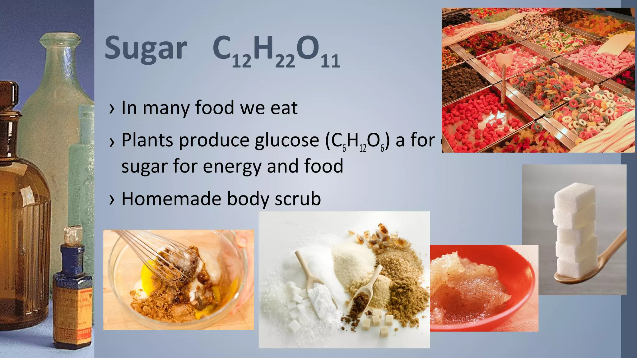 Sugar C12H22O11
› In many food we eat
› Plants produce glucose (C6H12O6) a for of
  sugar for energy and food
› Homemade body scrub
 