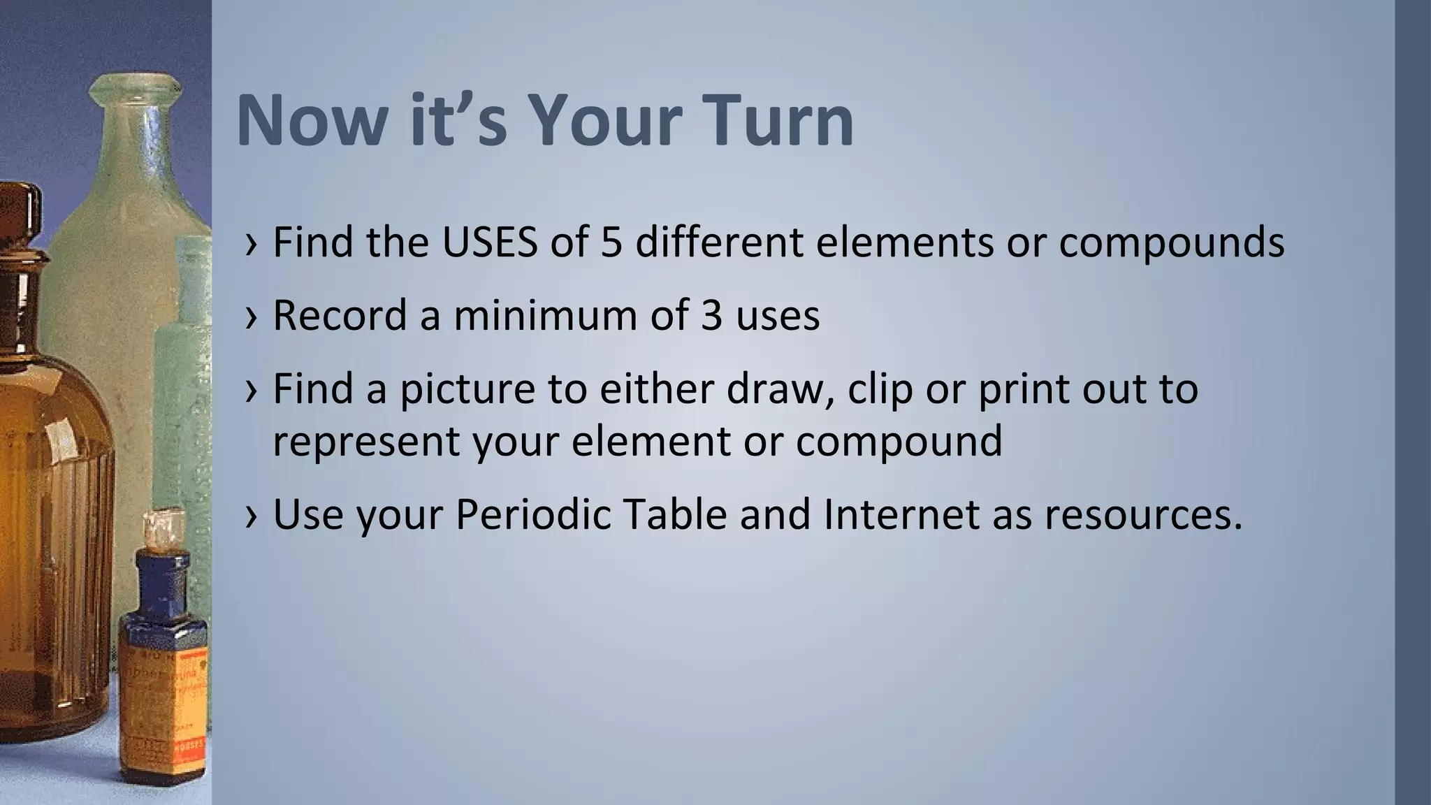 Now it’s Your Turn
› Find the USES of 5 different elements or compounds
› Record a minimum of 3 uses
› Find a picture to either draw, clip or print out to
  represent your element or compound
› Use your Periodic Table and Internet as resources.
 