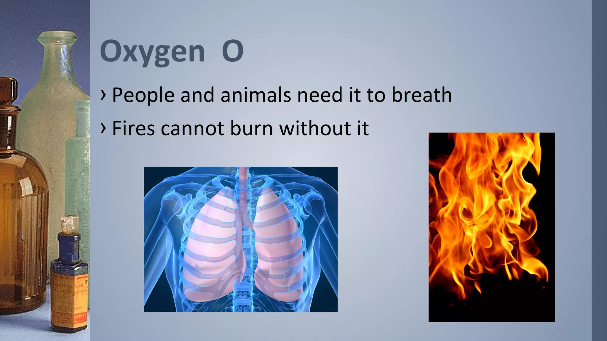 Oxygen O
› People and animals need it to breath
› Fires cannot burn without it
 