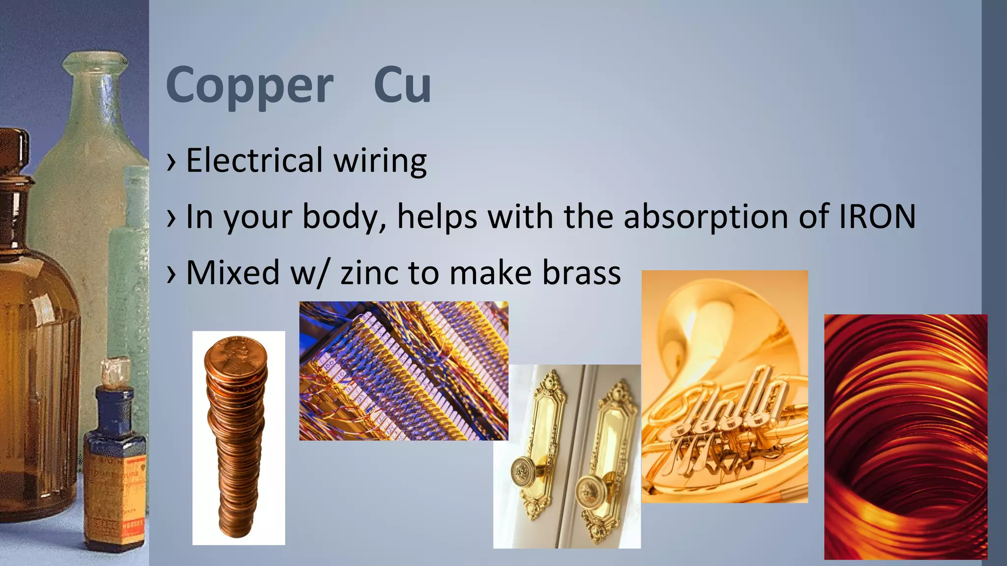 Copper Cu
› Electrical wiring
› In your body, helps with the absorption of IRON
› Mixed w/ zinc to make brass
 