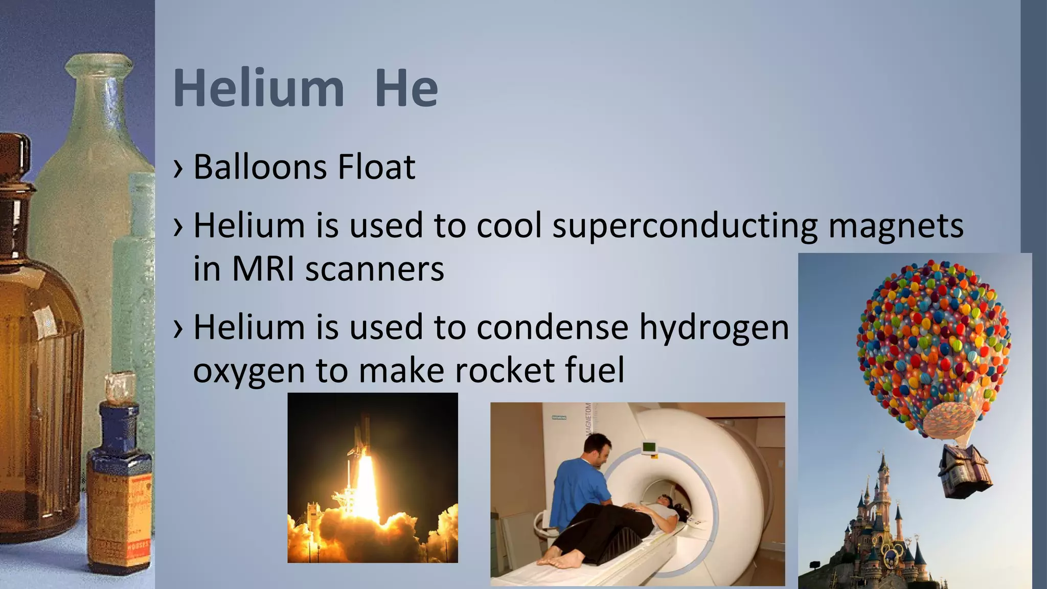 Helium He
› Balloons Float
› Helium is used to cool superconducting magnets
  in MRI scanners
› Helium is used to condense hydrogen and
  oxygen to make rocket fuel
 