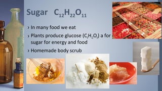 Sugar C12H22O11
› In many food we eat
› Plants produce glucose (C6H12O6) a for of
  sugar for energy and food
› Homemade body scrub
 