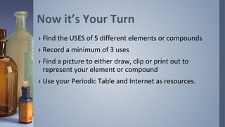 Now it’s Your Turn
› Find the USES of 5 different elements or compounds
› Record a minimum of 3 uses
› Find a picture to either draw, clip or print out to
  represent your element or compound
› Use your Periodic Table and Internet as resources.
 