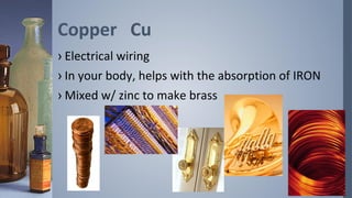 Copper Cu
› Electrical wiring
› In your body, helps with the absorption of IRON
› Mixed w/ zinc to make brass
 