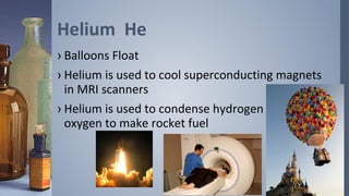 Helium He
› Balloons Float
› Helium is used to cool superconducting magnets
  in MRI scanners
› Helium is used to condense hydrogen and
  oxygen to make rocket fuel
 