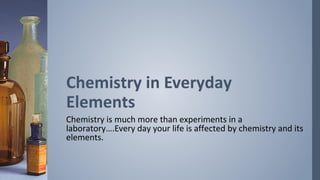 Chemistry in Everyday
Elements
Chemistry is much more than experiments in a
laboratory….Every day your life is affected by chemistry and its
elements.
 