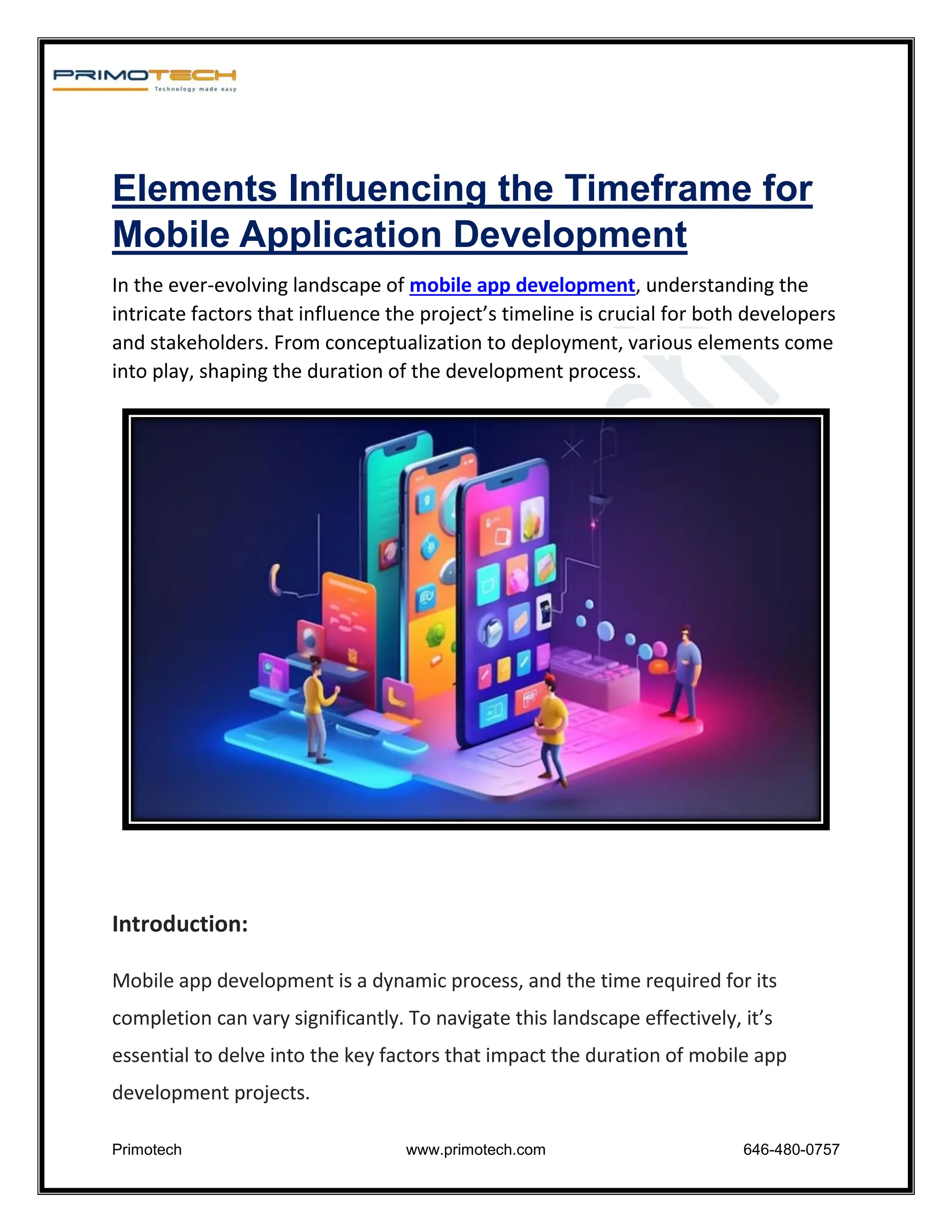 Primotech www.primotech.com 646-480-0757
Elements Influencing the Timeframe for
Mobile Application Development
In the ever-evolving landscape of mobile app development, understanding the
intricate factors that influence the project’s timeline is crucial for both developers
and stakeholders. From conceptualization to deployment, various elements come
into play, shaping the duration of the development process.
Introduction:
Mobile app development is a dynamic process, and the time required for its
completion can vary significantly. To navigate this landscape effectively, it’s
essential to delve into the key factors that impact the duration of mobile app
development projects.
 
