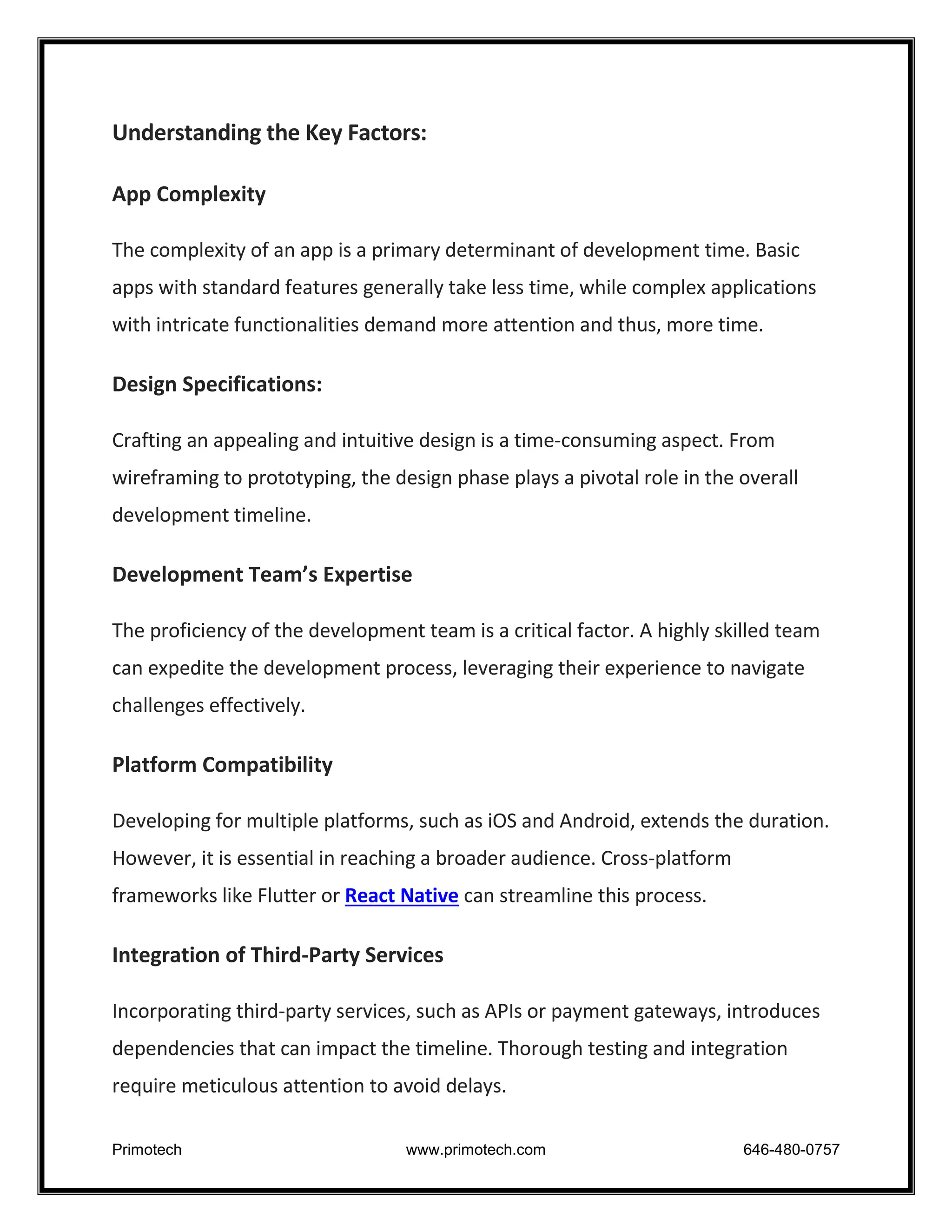 Primotech www.primotech.com 646-480-0757
Understanding the Key Factors:
App Complexity
The complexity of an app is a primary determinant of development time. Basic
apps with standard features generally take less time, while complex applications
with intricate functionalities demand more attention and thus, more time.
Design Specifications:
Crafting an appealing and intuitive design is a time-consuming aspect. From
wireframing to prototyping, the design phase plays a pivotal role in the overall
development timeline.
Development Team’s Expertise
The proficiency of the development team is a critical factor. A highly skilled team
can expedite the development process, leveraging their experience to navigate
challenges effectively.
Platform Compatibility
Developing for multiple platforms, such as iOS and Android, extends the duration.
However, it is essential in reaching a broader audience. Cross-platform
frameworks like Flutter or React Native can streamline this process.
Integration of Third-Party Services
Incorporating third-party services, such as APIs or payment gateways, introduces
dependencies that can impact the timeline. Thorough testing and integration
require meticulous attention to avoid delays.
 