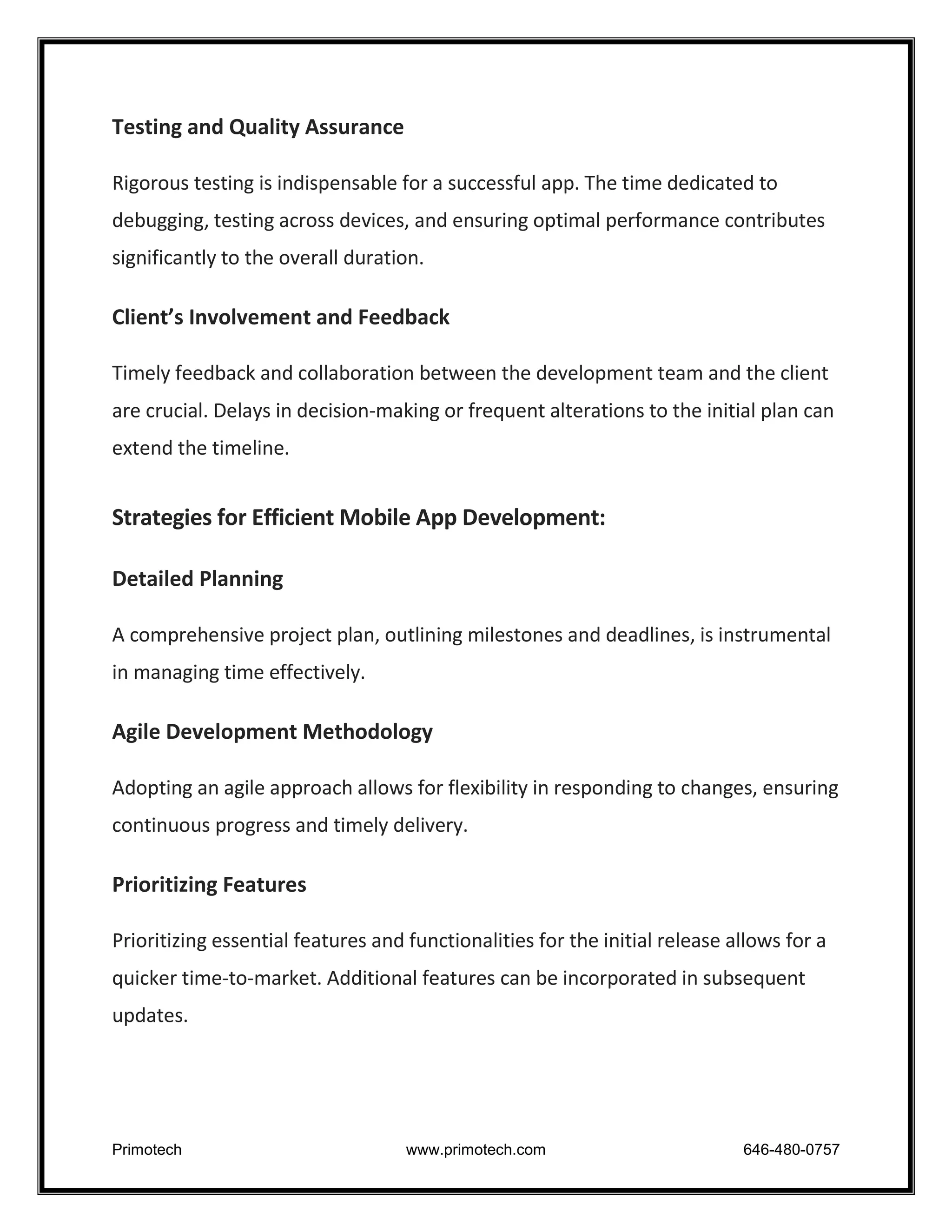 Primotech www.primotech.com 646-480-0757
Testing and Quality Assurance
Rigorous testing is indispensable for a successful app. The time dedicated to
debugging, testing across devices, and ensuring optimal performance contributes
significantly to the overall duration.
Client’s Involvement and Feedback
Timely feedback and collaboration between the development team and the client
are crucial. Delays in decision-making or frequent alterations to the initial plan can
extend the timeline.
Strategies for Efficient Mobile App Development:
Detailed Planning
A comprehensive project plan, outlining milestones and deadlines, is instrumental
in managing time effectively.
Agile Development Methodology
Adopting an agile approach allows for flexibility in responding to changes, ensuring
continuous progress and timely delivery.
Prioritizing Features
Prioritizing essential features and functionalities for the initial release allows for a
quicker time-to-market. Additional features can be incorporated in subsequent
updates.
 