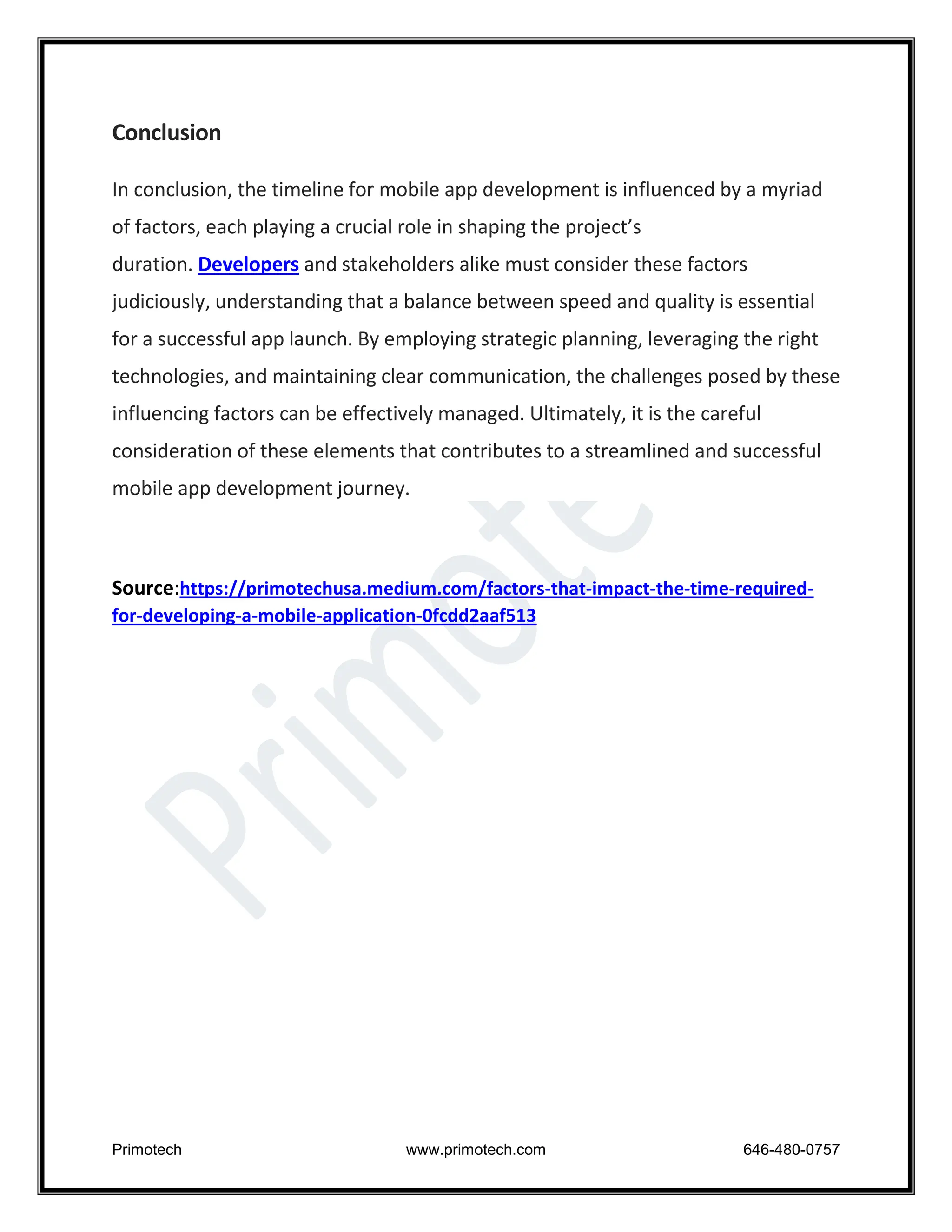 Primotech www.primotech.com 646-480-0757
Conclusion
In conclusion, the timeline for mobile app development is influenced by a myriad
of factors, each playing a crucial role in shaping the project’s
duration. Developers and stakeholders alike must consider these factors
judiciously, understanding that a balance between speed and quality is essential
for a successful app launch. By employing strategic planning, leveraging the right
technologies, and maintaining clear communication, the challenges posed by these
influencing factors can be effectively managed. Ultimately, it is the careful
consideration of these elements that contributes to a streamlined and successful
mobile app development journey.
Source:https://primotechusa.medium.com/factors-that-impact-the-time-required-
for-developing-a-mobile-application-0fcdd2aaf513
 