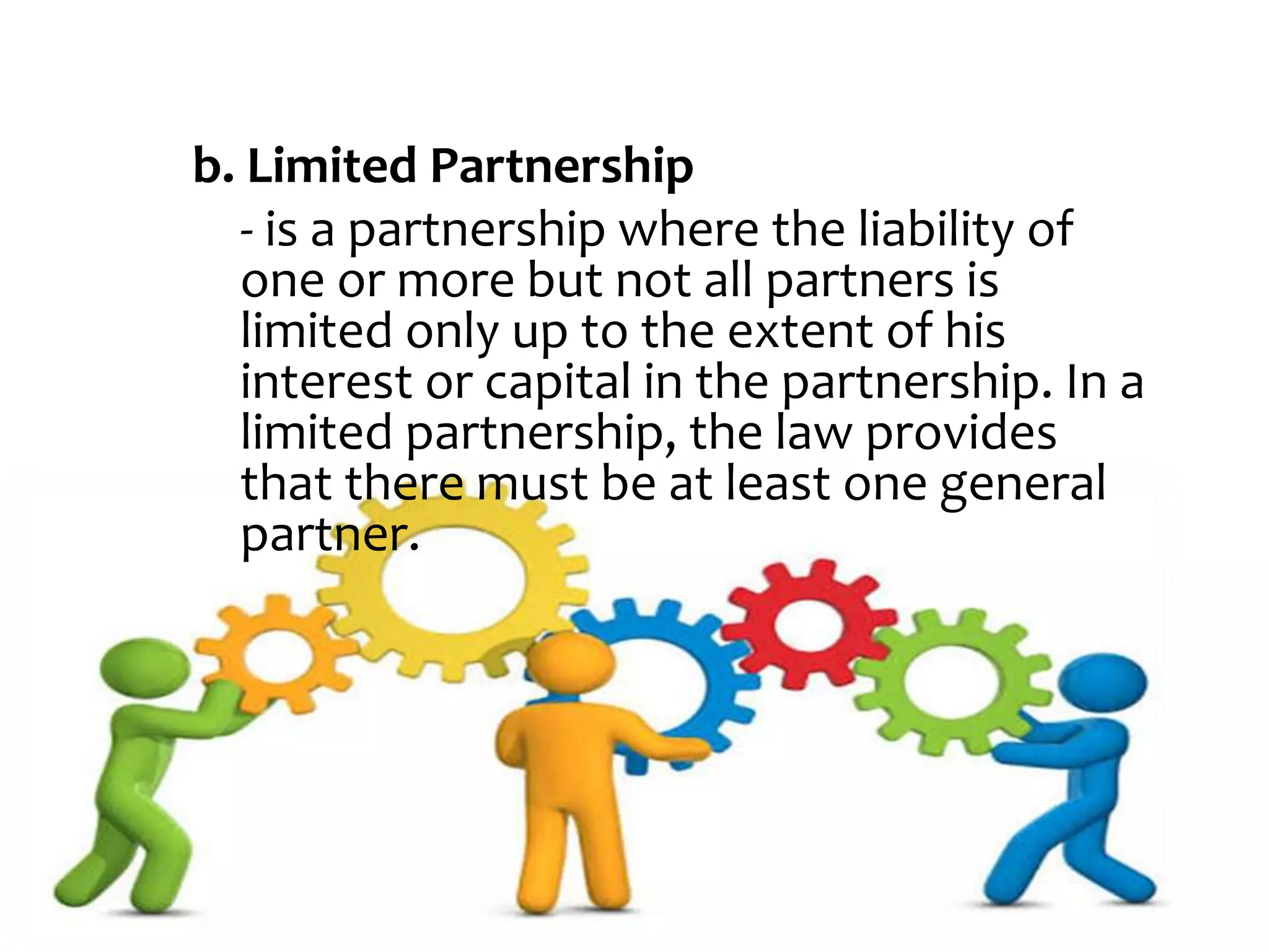 b. Limited Partnership
- is a partnership where the liability of
one or more but not all partners is
limited only up to the extent of his
interest or capital in the partnership. In a
limited partnership, the law provides
that there must be at least one general
partner.
 