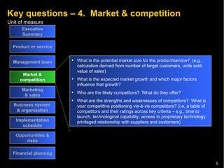Key questions – 4.  Market & competition Executive Summary Product or service Management team Market & competition Marketing & sales Business system  & organisation Implementation schedule Opportunities & risks Financial planning What is the potential market size for the product/service?  (e.g., calculation derived from number of target customers, units sold, value of sales) What is the expected market growth and which major factors influence that growth? Who are the likely competitors?  What do they offer? What are the strengths and weaknesses of competitors?  What is your competitive positioning vis-à-vis competitors? (i.e, a table of competitors and their ratings across key criteria – e.g., time to launch, technological capability, access to proprietary technology, privileged relationship with suppliers and customers) 
