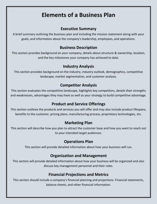 Elements of a Business Plan
Executive Summary
A brief summary outlining the business plan and including the mission statement along with your
goals, and information about the company's leadership, employees, and operations.
Business Description
This section provides background on your company, details about structure & ownership, location,
and the key milestones your company has achieved to date.
Industry Analysis
This section provides background on the industry, industry outlook, demographics, competitive
landscape, market segmentation, and customer analysis.
Competitor Analysis
This section evaluates the competitive landscape, highlights key competitors, details their strengths
and weaknesses, advantages they may have as well as your strategy to build competitive advantage.
Product and Service Offerings
This section outlines the products and services you will offer and may also include product lifespans,
benefits to the customer, pricing plans, manufacturing process, proprietary technologies, etc.
Marketing Plan
This section will describe how you plan to attract the customer base and how you want to reach out
to your intended target audiences.
Operations Plan
This section will provide detailed information about how your business will run.
Organization and Management
This section will provide detailed information about how your business will be organized and also
discuss key management personnel and their roles.
Financial Projections and Metrics
This section should include a company's financial planning and projections. Financial statements,
balance sheets, and other financial information.
 