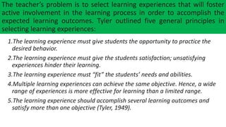 The teacher’s problem is to select learning experiences that will foster
active involvement in the learning process in order to accomplish the
expected learning outcomes. Tyler outlined five general principles in
selecting learning experiences:
1.The learning experience must give students the opportunity to practice the
desired behavior.
2.The learning experience must give the students satisfaction; unsatisfying
experiences hinder their learning.
3.The learning experience must “fit” the students’ needs and abilities.
4.Multiple learning experiences can achieve the same objective. Hence, a wide
range of experiences is more effective for learning than a limited range.
5.The learning experience should accomplish several learning outcomes and
satisfy more than one objective (Tyler, 1949).
 