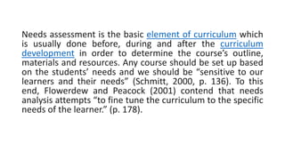 Needs assessment is the basic element of curriculum which
is usually done before, during and after the curriculum
development in order to determine the course’s outline,
materials and resources. Any course should be set up based
on the students’ needs and we should be “sensitive to our
learners and their needs” (Schmitt, 2000, p. 136). To this
end, Flowerdew and Peacock (2001) contend that needs
analysis attempts “to fine tune the curriculum to the specific
needs of the learner.” (p. 178).
 