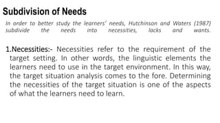 Subdivision of Needs
In order to better study the learners’ needs, Hutchinson and Waters (1987)
subdivide the needs into necessities, lacks and wants.
1.Necessities:- Necessities refer to the requirement of the
target setting. In other words, the linguistic elements the
learners need to use in the target environment. In this way,
the target situation analysis comes to the fore. Determining
the necessities of the target situation is one of the aspects
of what the learners need to learn.
 