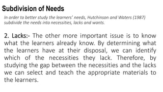 Subdivision of Needs
In order to better study the learners’ needs, Hutchinson and Waters (1987)
subdivide the needs into necessities, lacks and wants.
2. Lacks:- The other more important issue is to know
what the learners already know. By determining what
the learners have at their disposal, we can identify
which of the necessities they lack. Therefore, by
studying the gap between the necessities and the lacks
we can select and teach the appropriate materials to
the learners.
 